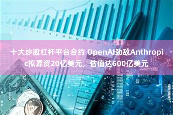 十大炒股杠杆平台合约 OpenAI劲敌Anthropic拟募资20亿美元，估值达600亿美元