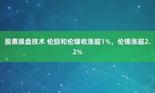 股票操盘技术 伦铝和伦镍收涨超1%，伦锡涨超2.2%