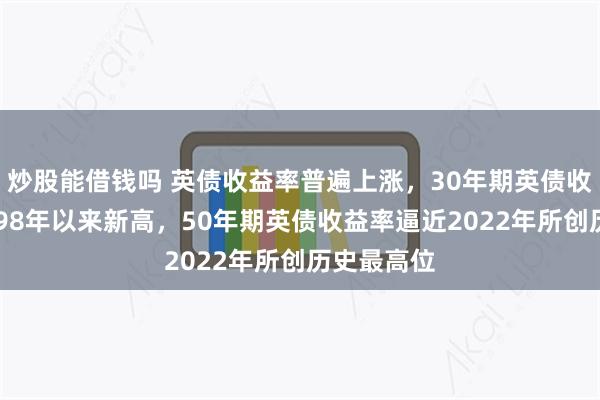 炒股能借钱吗 英债收益率普遍上涨，30年期英债收益率创1998年以来新高，50年期英债收益率逼近2022年所创历史最高位