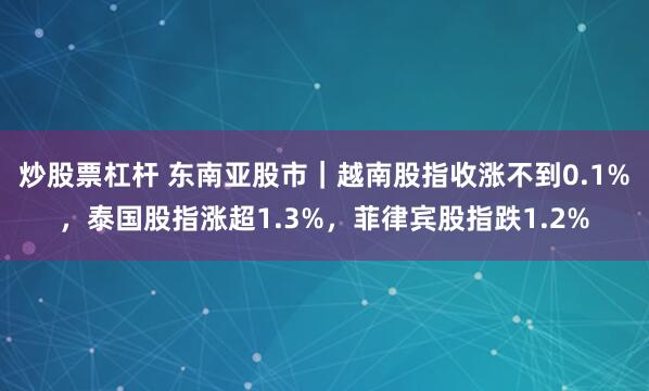 炒股票杠杆 东南亚股市｜越南股指收涨不到0.1%，泰国股指涨超1.3%，菲律宾股指跌1.2%