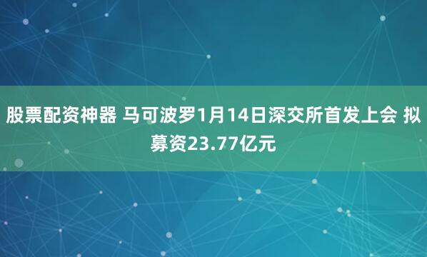 股票配资神器 马可波罗1月14日深交所首发上会 拟募资23.77亿元