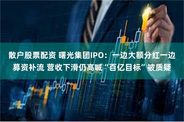 散户股票配资 曙光集团IPO：一边大额分红一边募资补流 营收下滑仍高喊“百亿目标”被质疑