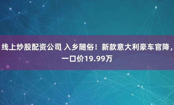 线上炒股配资公司 入乡随俗！新款意大利豪车官降，一口价19.99万