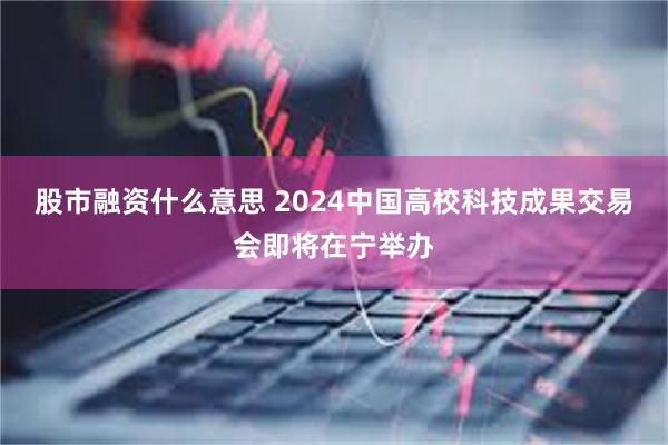 股市融资什么意思 2024中国高校科技成果交易会即将在宁举办