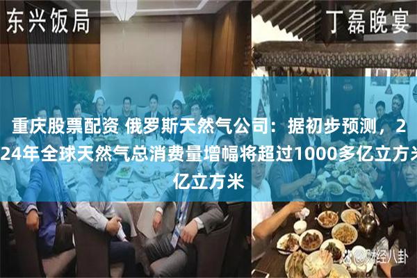 重庆股票配资 俄罗斯天然气公司：据初步预测，2024年全球天然气总消费量增幅将超过1000多亿立方米