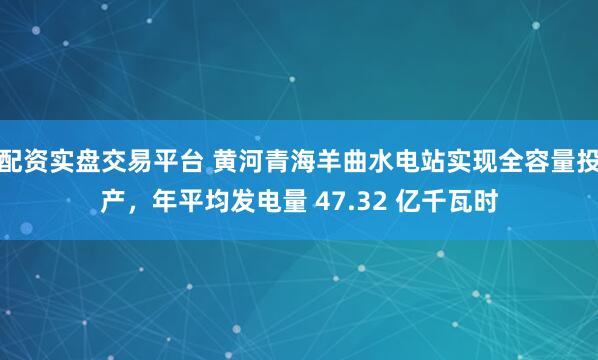 配资实盘交易平台 黄河青海羊曲水电站实现全容量投产，年平均发电量 47.32 亿千瓦时