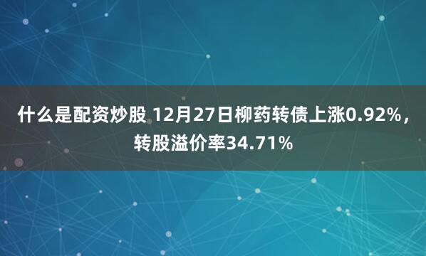 什么是配资炒股 12月27日柳药转债上涨0.92%，转股溢价率34.71%