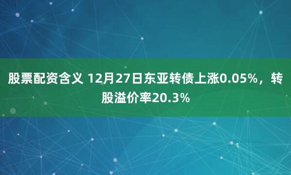 股票配资含义 12月27日东亚转债上涨0.05%，转股溢价率20.3%