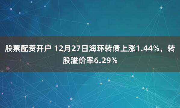 股票配资开户 12月27日海环转债上涨1.44%，转股溢价率6.29%