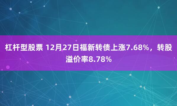 杠杆型股票 12月27日福新转债上涨7.68%，转股溢价率8.78%