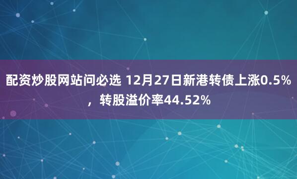 配资炒股网站问必选 12月27日新港转债上涨0.5%，转股溢价率44.52%