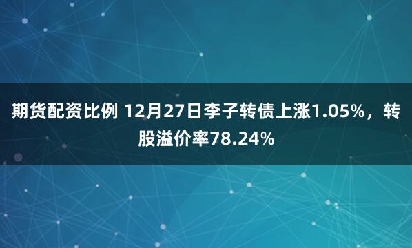 期货配资比例 12月27日李子转债上涨1.05%，转股溢价率78.24%