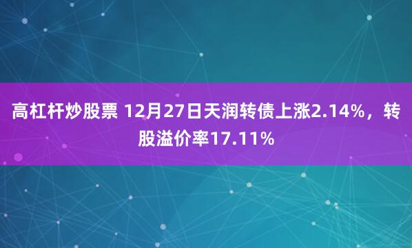 高杠杆炒股票 12月27日天润转债上涨2.14%，转股溢价率17.11%