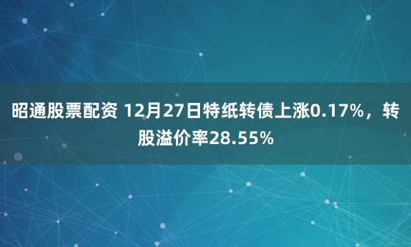 昭通股票配资 12月27日特纸转债上涨0.17%，转股溢价率28.55%