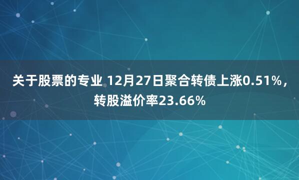 关于股票的专业 12月27日聚合转债上涨0.51%，转股溢价率23.66%