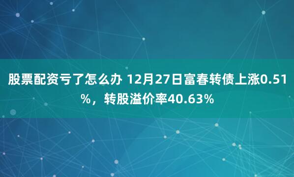 股票配资亏了怎么办 12月27日富春转债上涨0.51%，转股溢价率40.63%