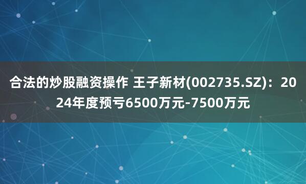 合法的炒股融资操作 王子新材(002735.SZ)：2024年度预亏6500万元-7500万元