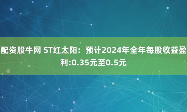 配资股牛网 ST红太阳：预计2024年全年每股收益盈利:0.35元至0.5元