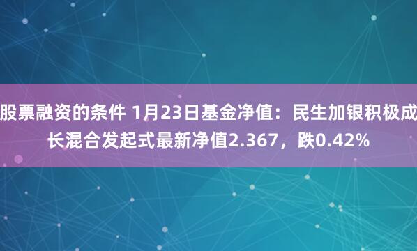 股票融资的条件 1月23日基金净值：民生加银积极成长混合发起式最新净值2.367，跌0.42%