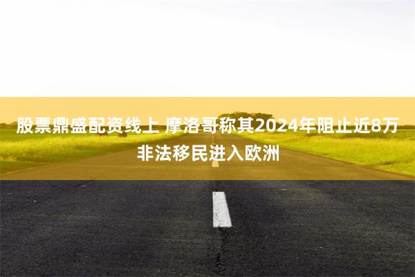 股票鼎盛配资线上 摩洛哥称其2024年阻止近8万非法移民进入欧洲