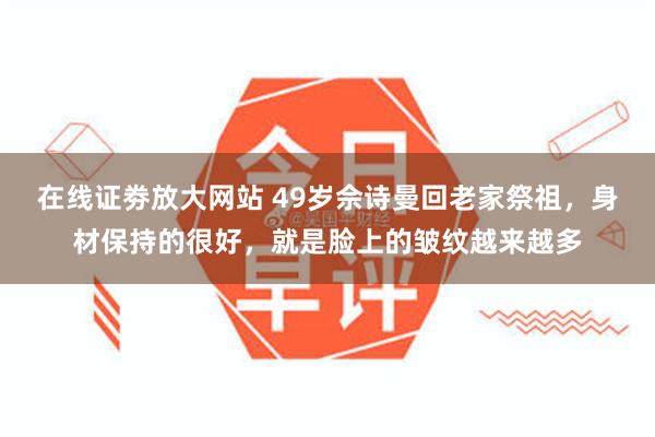 在线证劵放大网站 49岁佘诗曼回老家祭祖，身材保持的很好，就是脸上的皱纹越来越多