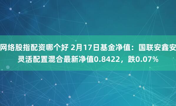 网络股指配资哪个好 2月17日基金净值：国联安鑫安灵活配置混合最新净值0.8422，跌0.07%