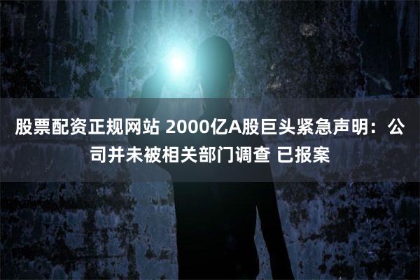 股票配资正规网站 2000亿A股巨头紧急声明：公司并未被相关部门调查 已报案