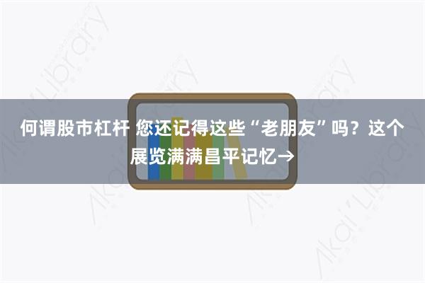 何谓股市杠杆 您还记得这些“老朋友”吗？这个展览满满昌平记忆→