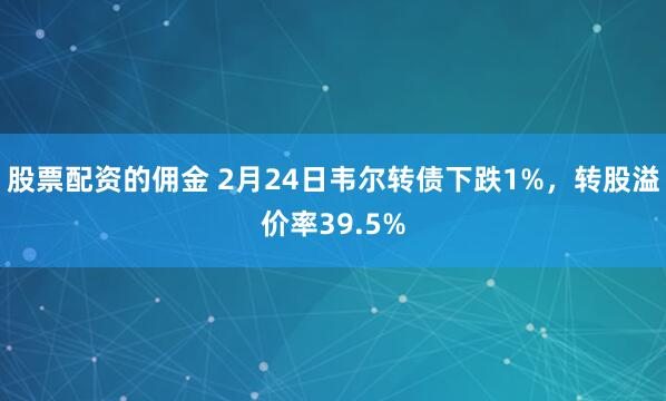 股票配资的佣金 2月24日韦尔转债下跌1%，转股溢价率39.5%