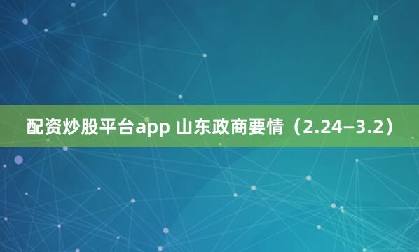 配资炒股平台app 山东政商要情（2.24—3.2）