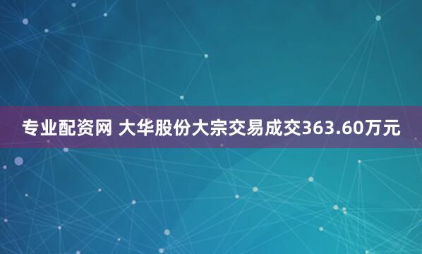 专业配资网 大华股份大宗交易成交363.60万元