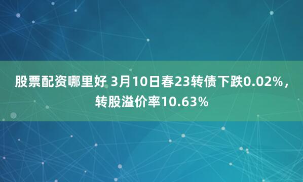 股票配资哪里好 3月10日春23转债下跌0.02%，转股溢价率10.63%