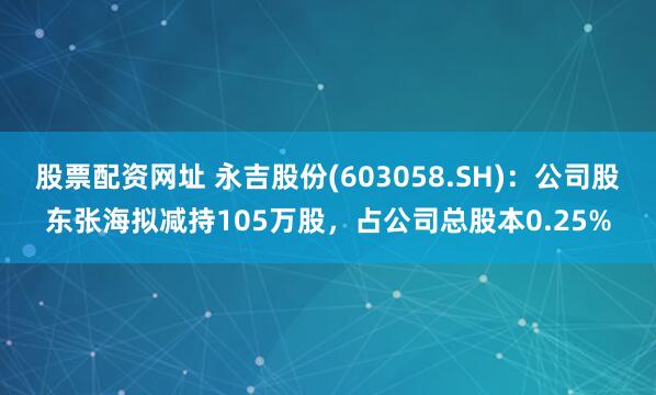 股票配资网址 永吉股份(603058.SH)：公司股东张海拟减持105万股，占公司总股本0.25%